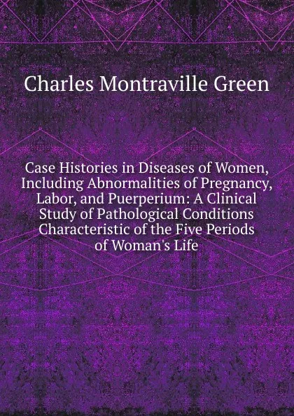 Обложка книги Case Histories in Diseases of Women, Including Abnormalities of Pregnancy, Labor, and Puerperium: A Clinical Study of Pathological Conditions Characteristic of the Five Periods of Woman.s Life, Charles Montraville Green