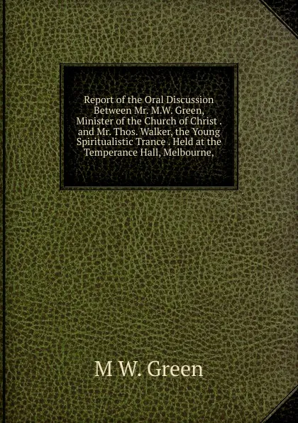 Обложка книги Report of the Oral Discussion Between Mr. M.W. Green, Minister of the Church of Christ . and Mr. Thos. Walker, the Young Spiritualistic Trance . Held at the Temperance Hall, Melbourne,, M W. Green