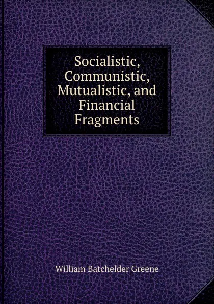 Обложка книги Socialistic, Communistic, Mutualistic, and Financial Fragments, William Batchelder Greene