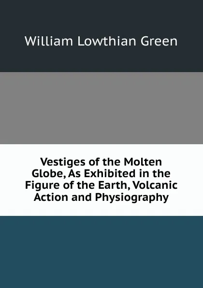 Обложка книги Vestiges of the Molten Globe, As Exhibited in the Figure of the Earth, Volcanic Action and Physiography, William Lowthian Green