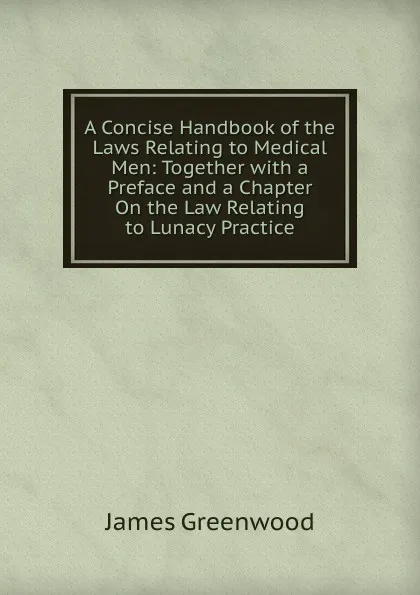 Обложка книги A Concise Handbook of the Laws Relating to Medical Men: Together with a Preface and a Chapter On the Law Relating to Lunacy Practice, James Greenwood