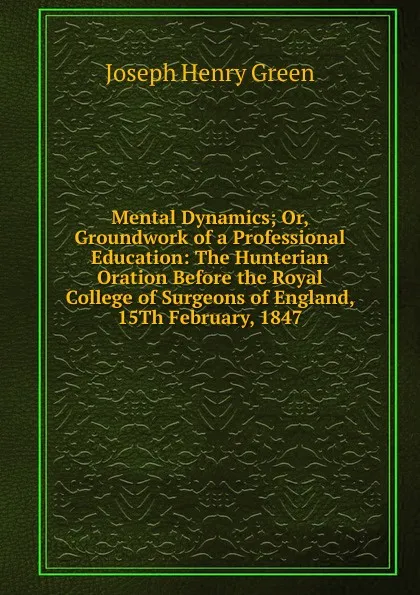 Обложка книги Mental Dynamics; Or, Groundwork of a Professional Education: The Hunterian Oration Before the Royal College of Surgeons of England, 15Th February, 1847, Joseph Henry Green