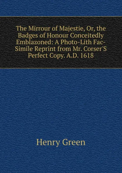 Обложка книги The Mirrour of Majestie, Or, the Badges of Honour Conceitedly Emblazoned: A Photo-Lith Fac-Simile Reprint from Mr. Corser.S Perfect Copy. A.D. 1618, Henry Green