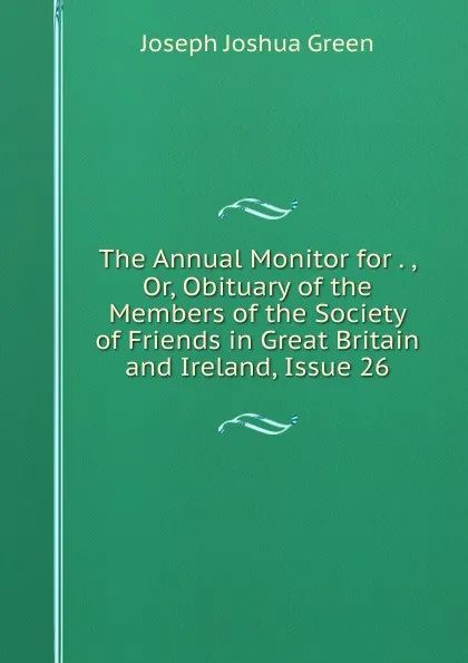 Обложка книги The Annual Monitor for . , Or, Obituary of the Members of the Society of Friends in Great Britain and Ireland, Issue 26, Joseph Joshua Green