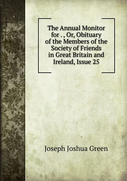 Обложка книги The Annual Monitor for . , Or, Obituary of the Members of the Society of Friends in Great Britain and Ireland, Issue 25, Joseph Joshua Green