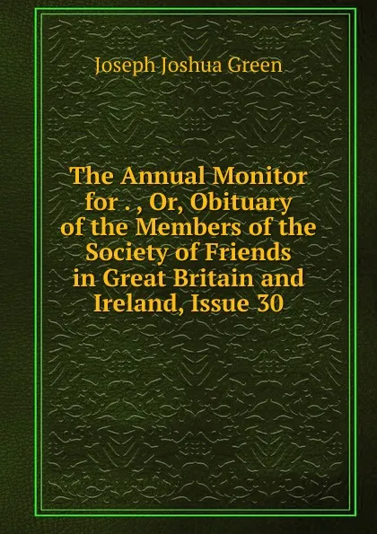 Обложка книги The Annual Monitor for . , Or, Obituary of the Members of the Society of Friends in Great Britain and Ireland, Issue 30, Joseph Joshua Green