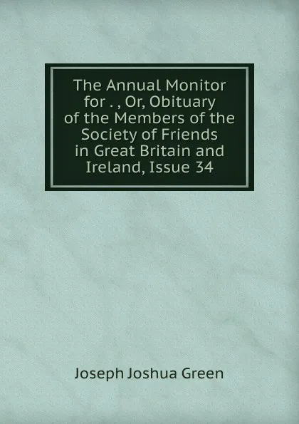 Обложка книги The Annual Monitor for . , Or, Obituary of the Members of the Society of Friends in Great Britain and Ireland, Issue 34, Joseph Joshua Green