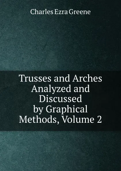 Обложка книги Trusses and Arches Analyzed and Discussed by Graphical Methods, Volume 2, Charles Ezra Greene