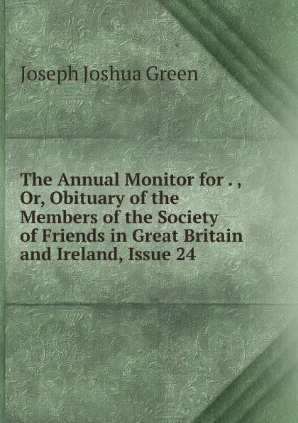 Обложка книги The Annual Monitor for . , Or, Obituary of the Members of the Society of Friends in Great Britain and Ireland, Issue 24, Joseph Joshua Green