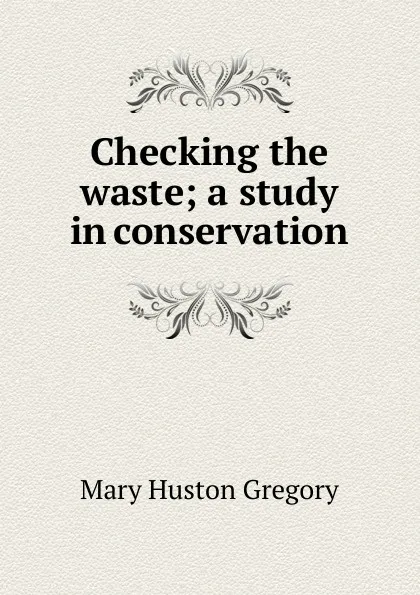 Обложка книги Checking the waste; a study in conservation, Mary Huston Gregory