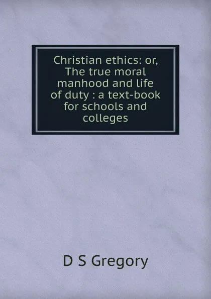 Обложка книги Christian ethics: or, The true moral manhood and life of duty : a text-book for schools and colleges, D S Gregory