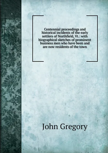 Обложка книги Centennial proceedings and historical incidents of the early settlers of Northfield, Vt.: with biographical sketches of prominent business men who have been and are now residents of the town, John Gregory