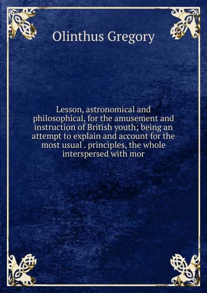 Обложка книги Lesson, astronomical and philosophical, for the amusement and instruction of British youth; being an attempt to explain and account for the most usual . principles, the whole interspersed with mor, Olinthus Gregory