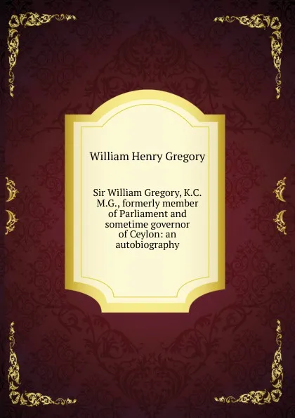 Обложка книги Sir William Gregory, K.C.M.G., formerly member of Parliament and sometime governor of Ceylon: an autobiography, William Henry Gregory