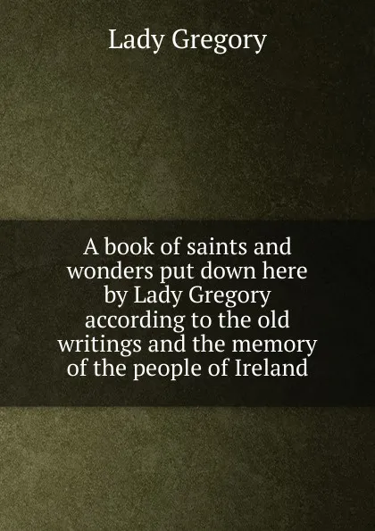 Обложка книги A book of saints and wonders put down here by Lady Gregory according to the old writings and the memory of the people of Ireland, Lady