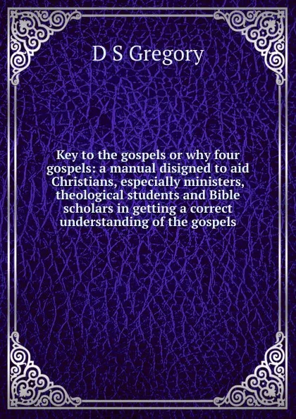 Обложка книги Key to the gospels or why four gospels: a manual disigned to aid Christians, especially ministers, theological students and Bible scholars in getting a correct understanding of the gospels, D S Gregory