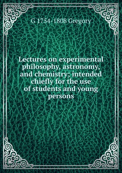 Обложка книги Lectures on experimental philosophy, astronomy, and chemistry; intended chiefly for the use of students and young persons, G 1754-1808 Gregory