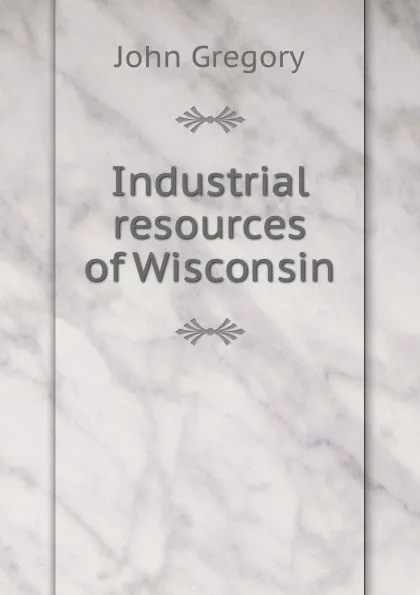 Обложка книги Industrial resources of Wisconsin, John Gregory