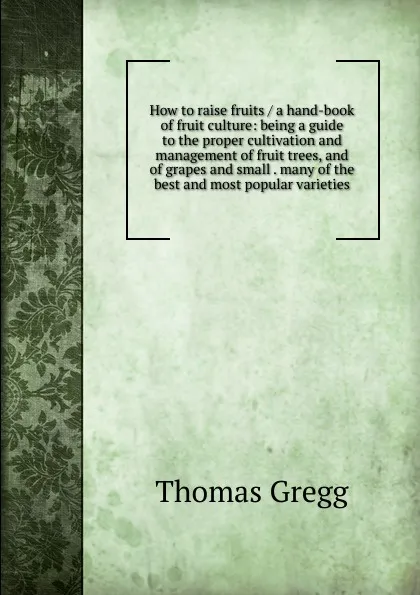 Обложка книги How to raise fruits / a hand-book of fruit culture: being a guide to the proper cultivation and management of fruit trees, and of grapes and small . many of the best and most popular varieties, Thomas Gregg