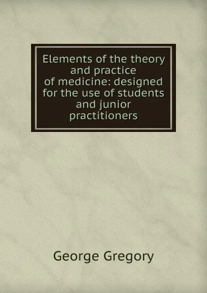 Обложка книги Elements of the theory and practice of medicine: designed for the use of students and junior practitioners, George Gregory