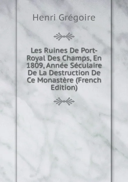 Обложка книги Les Ruines De Port-Royal Des Champs, En 1809, Annee Seculaire De La Destruction De Ce Monastere (French Edition), Henri Grégoire