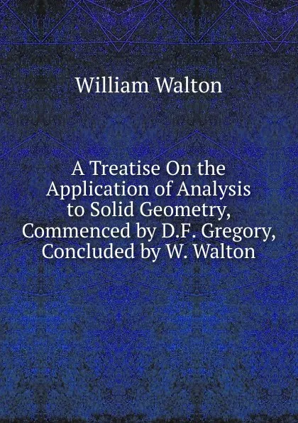 Обложка книги A Treatise On the Application of Analysis to Solid Geometry, Commenced by D.F. Gregory, Concluded by W. Walton, William Walton