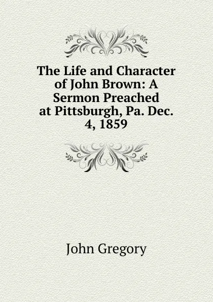 Обложка книги The Life and Character of John Brown: A Sermon Preached at Pittsburgh, Pa. Dec. 4, 1859, John Gregory