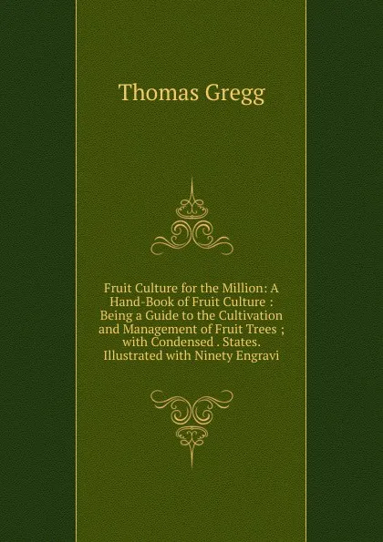 Обложка книги Fruit Culture for the Million: A Hand-Book of Fruit Culture : Being a Guide to the Cultivation and Management of Fruit Trees ; with Condensed . States. Illustrated with Ninety Engravi, Thomas Gregg