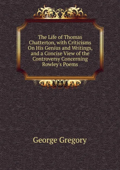 Обложка книги The Life of Thomas Chatterton, with Criticisms On His Genius and Writings, and a Concise View of the Controversy Concerning Rowley.s Poems, George Gregory