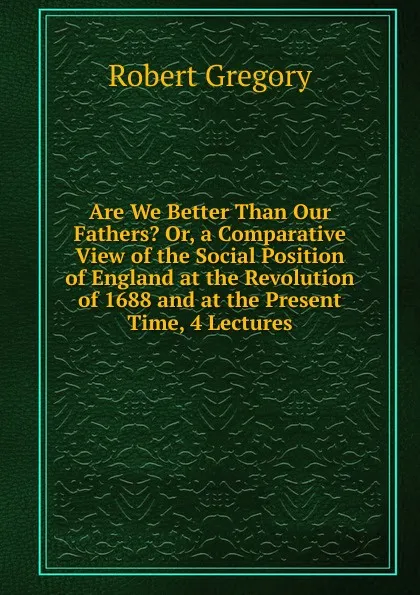 Обложка книги Are We Better Than Our Fathers. Or, a Comparative View of the Social Position of England at the Revolution of 1688 and at the Present Time, 4 Lectures, Robert Gregory