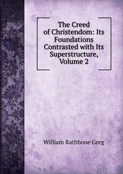 Обложка книги The Creed of Christendom: Its Foundations Contrasted with Its Superstructure, Volume 2, William Rathbone Greg