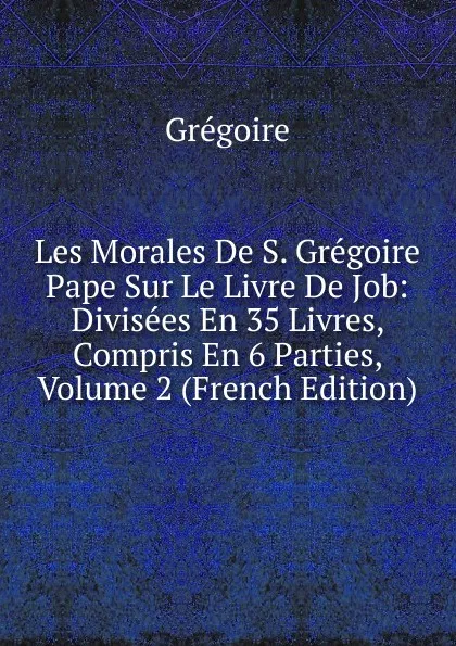 Обложка книги Les Morales De S. Gregoire Pape Sur Le Livre De Job: Divisees En 35 Livres, Compris En 6 Parties, Volume 2 (French Edition), Grégoire