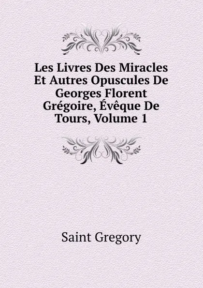 Обложка книги Les Livres Des Miracles Et Autres Opuscules De Georges Florent Gregoire, Eveque De Tours, Volume 1, Saint Gregory