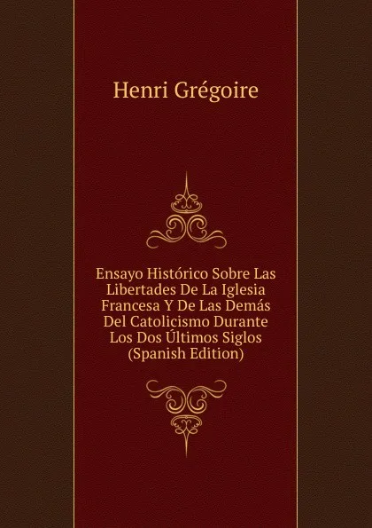 Обложка книги Ensayo Historico Sobre Las Libertades De La Iglesia Francesa Y De Las Demas Del Catolicismo Durante Los Dos Ultimos Siglos (Spanish Edition), Henri Grégoire