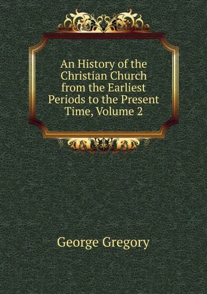 Обложка книги An History of the Christian Church from the Earliest Periods to the Present Time, Volume 2, George Gregory