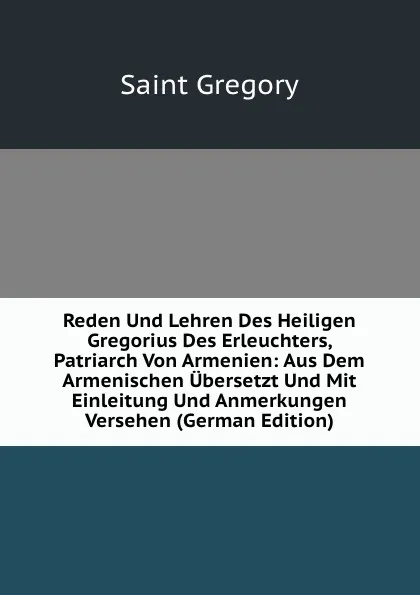 Обложка книги Reden Und Lehren Des Heiligen Gregorius Des Erleuchters, Patriarch Von Armenien: Aus Dem Armenischen Ubersetzt Und Mit Einleitung Und Anmerkungen Versehen (German Edition), Saint Gregory