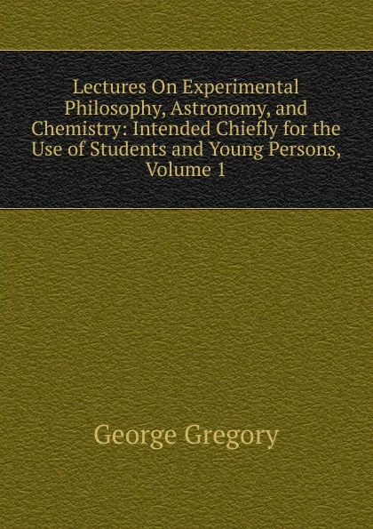 Обложка книги Lectures On Experimental Philosophy, Astronomy, and Chemistry: Intended Chiefly for the Use of Students and Young Persons, Volume 1, George Gregory