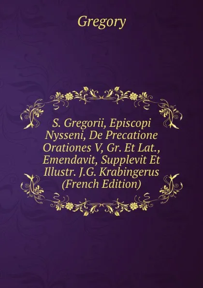 Обложка книги S. Gregorii, Episcopi Nysseni, De Precatione Orationes V, Gr. Et Lat., Emendavit, Supplevit Et Illustr. J.G. Krabingerus (French Edition), Gregory
