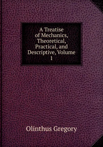 Обложка книги A Treatise of Mechanics, Theoretical, Practical, and Descriptive, Volume 1, Olinthus Gregory