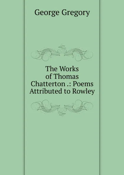 Обложка книги The Works of Thomas Chatterton .: Poems Attributed to Rowley, George Gregory