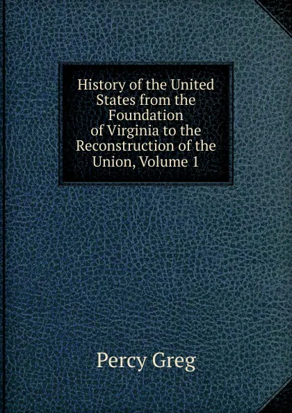 Обложка книги History of the United States from the Foundation of Virginia to the Reconstruction of the Union, Volume 1, Percy Greg