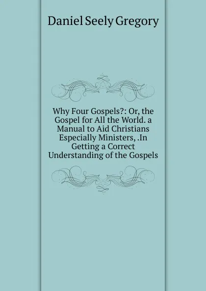 Обложка книги Why Four Gospels.: Or, the Gospel for All the World. a Manual to Aid Christians Especially Ministers, .In Getting a Correct Understanding of the Gospels, Daniel Seely Gregory