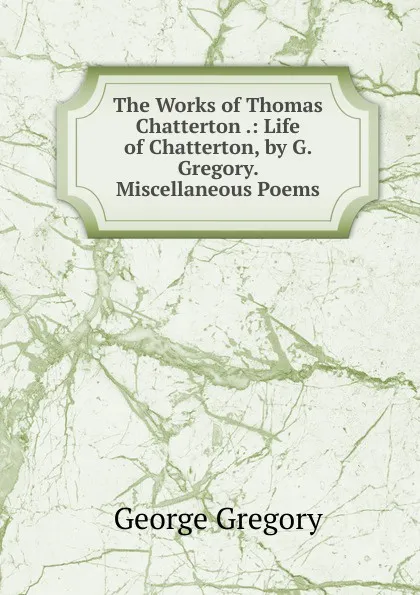 Обложка книги The Works of Thomas Chatterton .: Life of Chatterton, by G. Gregory. Miscellaneous Poems, George Gregory