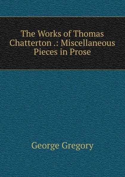 Обложка книги The Works of Thomas Chatterton .: Miscellaneous Pieces in Prose, George Gregory