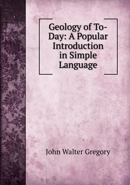 Обложка книги Geology of To-Day: A Popular Introduction in Simple Language, John Walter Gregory