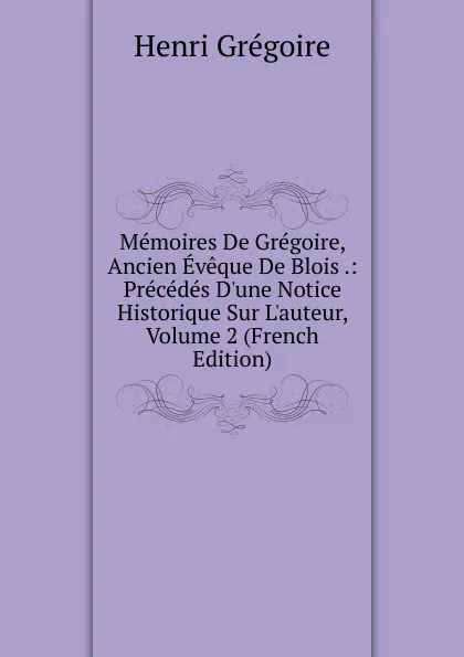 Обложка книги Memoires De Gregoire, Ancien Eveque De Blois .: Precedes D.une Notice Historique Sur L.auteur, Volume 2 (French Edition), Henri Grégoire