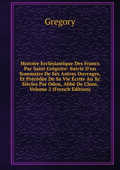 Обложка книги Histoire Ecclesiastique Des Francs Par Saint Gregoire: Suivie D.un Sommaire De Ses Autres Ouvrages, Et Precedee De Sa Vie Ecrite Au Xc Siecles Par Odon, Abbe De Cluni, Volume 2 (French Edition), Gregory