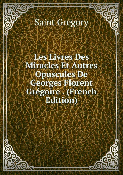 Обложка книги Les Livres Des Miracles Et Autres Opuscules De Georges Florent Gregoire . (French Edition), Saint Gregory