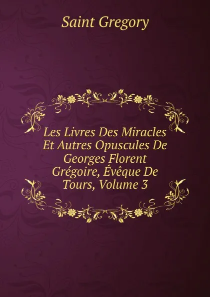 Обложка книги Les Livres Des Miracles Et Autres Opuscules De Georges Florent Gregoire, Eveque De Tours, Volume 3, Saint Gregory