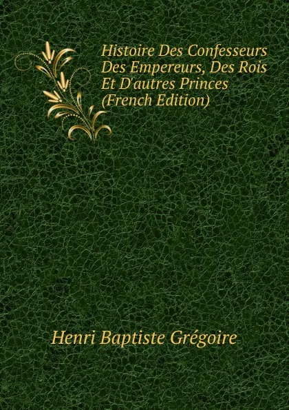 Обложка книги Histoire Des Confesseurs Des Empereurs, Des Rois Et D.autres Princes (French Edition), Henri Baptiste Grégoire